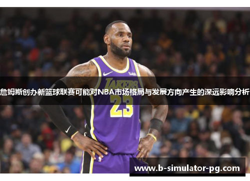詹姆斯创办新篮球联赛可能对NBA市场格局与发展方向产生的深远影响分析 詹姆斯创办新篮球联赛可能对NBA市场格局与发展方向产生的深远影响分析