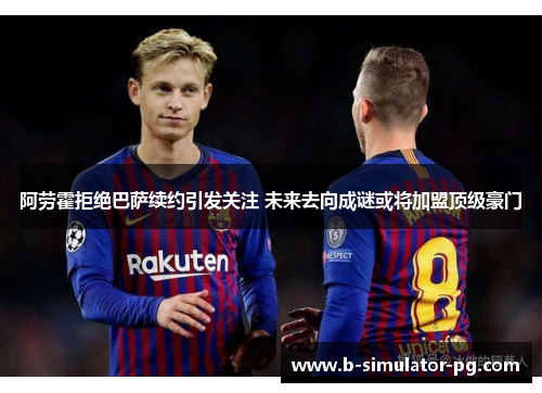 阿劳霍拒绝巴萨续约引发关注 未来去向成谜或将加盟顶级豪门