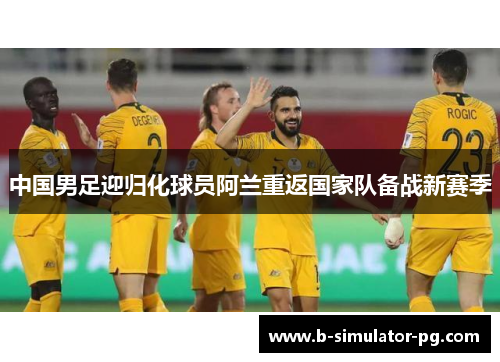 中国男足迎归化球员阿兰重返国家队备战新赛季