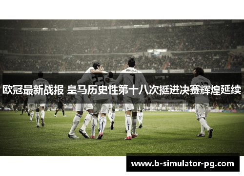 欧冠最新战报 皇马历史性第十八次挺进决赛辉煌延续