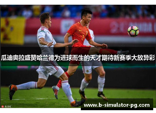 瓜迪奥拉盛赞哈兰德为进球而生的天才期待新赛季大放异彩