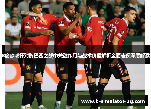 B席欧联杯对阵巴西之战中关键作用与战术价值解析全面表现深度解读