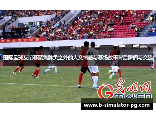 国际足球友谊赛聚焦胜负之外的人文情感与赛场故事背后瞬间与交流