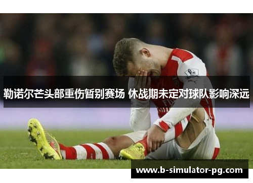 勒诺尔芒头部重伤暂别赛场 休战期未定对球队影响深远