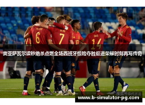 奥亚萨瓦尔读秒绝杀点燃全场西班牙惊险夺胜挺进荣耀时刻再写传奇