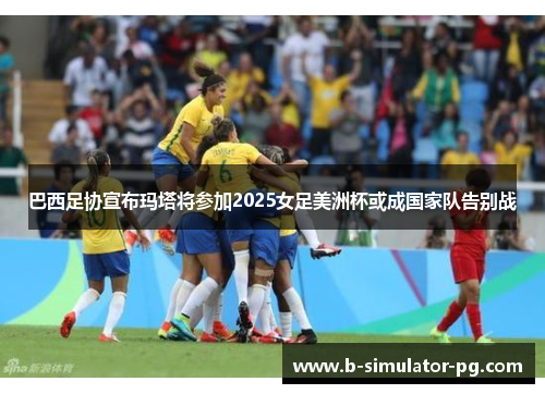 巴西足协宣布玛塔将参加2025女足美洲杯或成国家队告别战