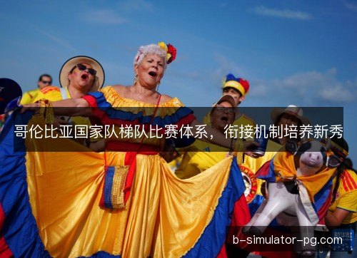 哥伦比亚国家队梯队比赛体系，衔接机制培养新秀